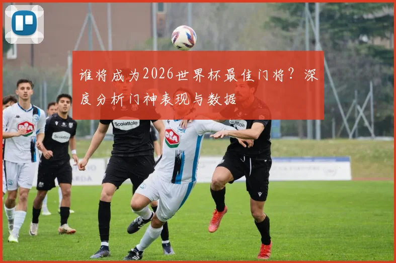 谁将成为2026世界杯最佳门将?深度分析门神表现与数据