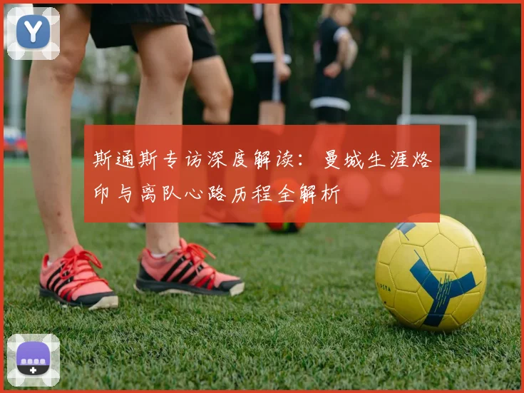 斯通斯专访深度解读:曼城生涯烙印与离队心路历程全解析