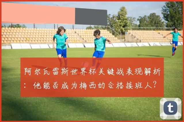 阿尔瓦雷斯世界杯关键战表现解析：他能否成为梅西的合格接班人？