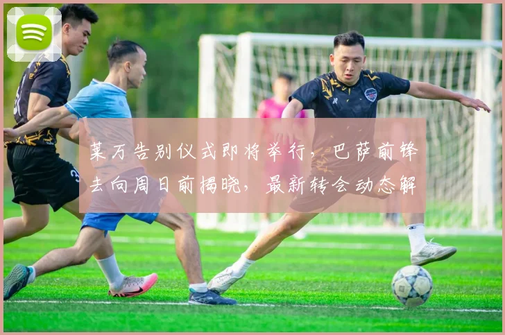 莱万告别仪式即将举行,巴萨前锋去向周日前揭晓,最新转会动态解析