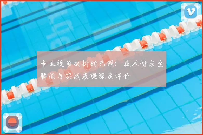 专业视角剖析姆巴佩:技术特点全解读与实战表现深度评价