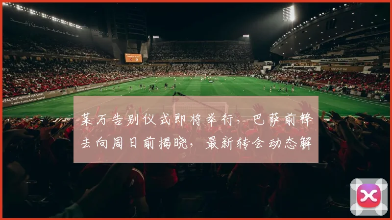 莱万告别仪式即将举行，巴萨前锋去向周日前揭晓，最新转会动态解析